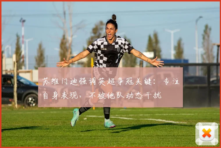 苏维门迪强调英超争冠关键:专注自身表现,不被他队动态干扰