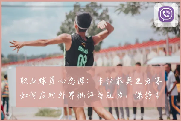 职业球员心态课：卡拉菲奥里分享如何应对外界批评与压力，保持专注不受干扰