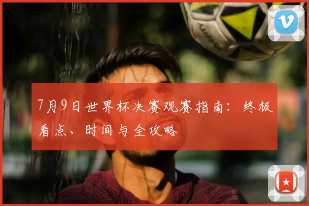 7月9日世界杯决赛观赛指南：终极看点、时间与全攻略