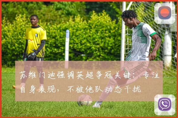 苏维门迪强调英超争冠关键：专注自身表现，不被他队动态干扰