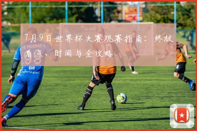 7月9日世界杯决赛观赛指南：终极看点、时间与全攻略