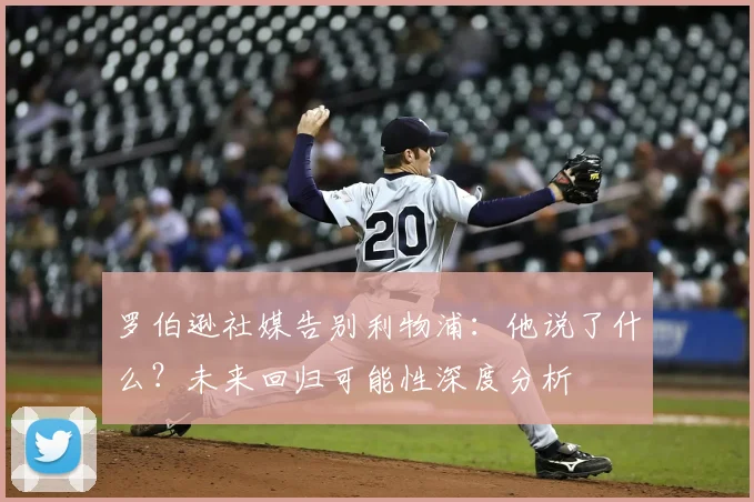 罗伯逊社媒告别利物浦：他说了什么？未来回归可能性深度分析